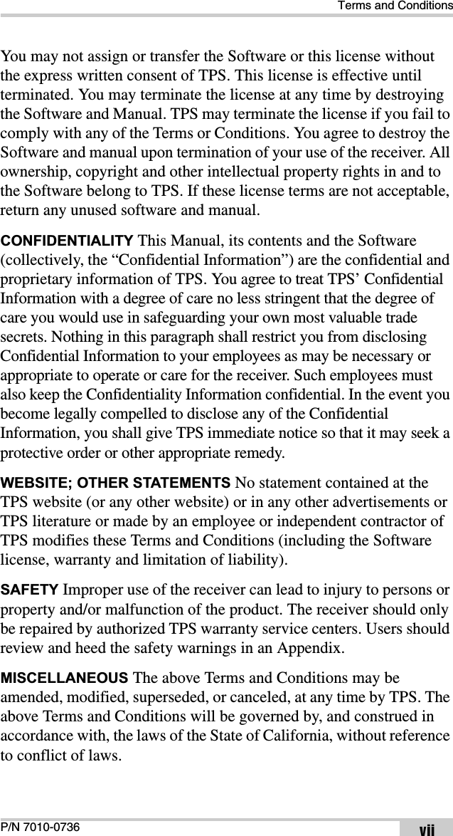 Terms and ConditionsP/N 7010-0736 viiYou may not assign or transfer the Software or this license without the express written consent of TPS. This license is effective until terminated. You may terminate the license at any time by destroying the Software and Manual. TPS may terminate the license if you fail to comply with any of the Terms or Conditions. You agree to destroy the Software and manual upon termination of your use of the receiver. All ownership, copyright and other intellectual property rights in and to the Software belong to TPS. If these license terms are not acceptable, return any unused software and manual.CONFIDENTIALITY This Manual, its contents and the Software (collectively, the “Confidential Information”) are the confidential and proprietary information of TPS. You agree to treat TPS’ Confidential Information with a degree of care no less stringent that the degree of care you would use in safeguarding your own most valuable trade secrets. Nothing in this paragraph shall restrict you from disclosing Confidential Information to your employees as may be necessary or appropriate to operate or care for the receiver. Such employees must also keep the Confidentiality Information confidential. In the event you become legally compelled to disclose any of the Confidential Information, you shall give TPS immediate notice so that it may seek a protective order or other appropriate remedy.WEBSITE; OTHER STATEMENTS No statement contained at the TPS website (or any other website) or in any other advertisements or TPS literature or made by an employee or independent contractor of TPS modifies these Terms and Conditions (including the Software license, warranty and limitation of liability). SAFETY Improper use of the receiver can lead to injury to persons or property and/or malfunction of the product. The receiver should only be repaired by authorized TPS warranty service centers. Users should review and heed the safety warnings in an Appendix.MISCELLANEOUS The above Terms and Conditions may be amended, modified, superseded, or canceled, at any time by TPS. The above Terms and Conditions will be governed by, and construed in accordance with, the laws of the State of California, without reference to conflict of laws.
