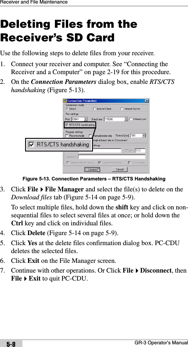 Receiver and File MaintenanceGR-3 Operator’s Manual5-8Deleting Files from the Receiver’s SD CardUse the following steps to delete files from your receiver. 1. Connect your receiver and computer. See “Connecting the Receiver and a Computer” on page 2-19 for this procedure.2. On the Connection Parameters dialog box, enable RTS/CTS handshaking (Figure 5-13).Figure 5-13. Connection Parameters – RTS/CTS Handshaking3. Click FileFile Manager and select the file(s) to delete on the Download files tab (Figure 5-14 on page 5-9).To select multiple files, hold down the shift key and click on non-sequential files to select several files at once; or hold down the Ctrl key and click on individual files. 4. Click Delete (Figure 5-14 on page 5-9).5. Click Ye s  at the delete files confirmation dialog box. PC-CDU deletes the selected files.6. Click Exit on the File Manager screen.7. Continue with other operations. Or Click FileDisconnect, then FileExit to quit PC-CDU.