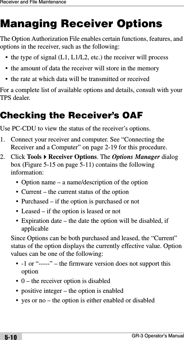 Receiver and File MaintenanceGR-3 Operator’s Manual5-10Managing Receiver OptionsThe Option Authorization File enables certain functions, features, and options in the receiver, such as the following:• the type of signal (L1, L1/L2, etc.) the receiver will process• the amount of data the receiver will store in the memory• the rate at which data will be transmitted or receivedFor a complete list of available options and details, consult with your TPS dealer.Checking the Receiver’s OAFUse PC-CDU to view the status of the receiver’s options. 1. Connect your receiver and computer. See “Connecting the Receiver and a Computer” on page 2-19 for this procedure.2. Click ToolsReceiver Options. The Options Manager dialog box (Figure 5-15 on page 5-11) contains the following information:• Option name – a name/description of the option• Current – the current status of the option• Purchased – if the option is purchased or not• Leased – if the option is leased or not• Expiration date – the date the option will be disabled, if applicableSince Options can be both purchased and leased, the “Current” status of the option displays the currently effective value. Option values can be one of the following:• -1 or “-----” – the firmware version does not support this option• 0 – the receiver option is disabled• positive integer – the option is enabled• yes or no – the option is either enabled or disabled