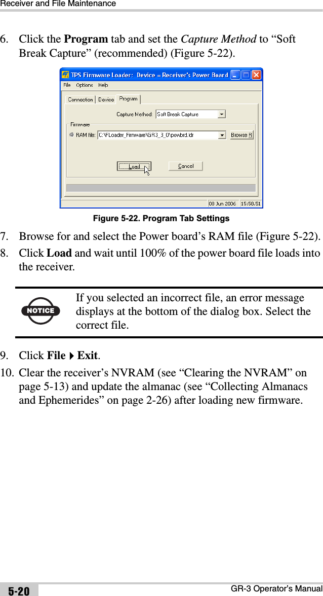 Receiver and File MaintenanceGR-3 Operator’s Manual5-206. Click the Program tab and set the Capture Method to “Soft Break Capture” (recommended) (Figure 5-22). Figure 5-22. Program Tab Settings7. Browse for and select the Power board’s RAM file (Figure 5-22).8. Click Load and wait until 100% of the power board file loads into the receiver. 9. Click FileExit.10. Clear the receiver’s NVRAM (see “Clearing the NVRAM” on page 5-13) and update the almanac (see “Collecting Almanacs and Ephemerides” on page 2-26) after loading new firmware.NOTICEIf you selected an incorrect file, an error message displays at the bottom of the dialog box. Select the correct file.