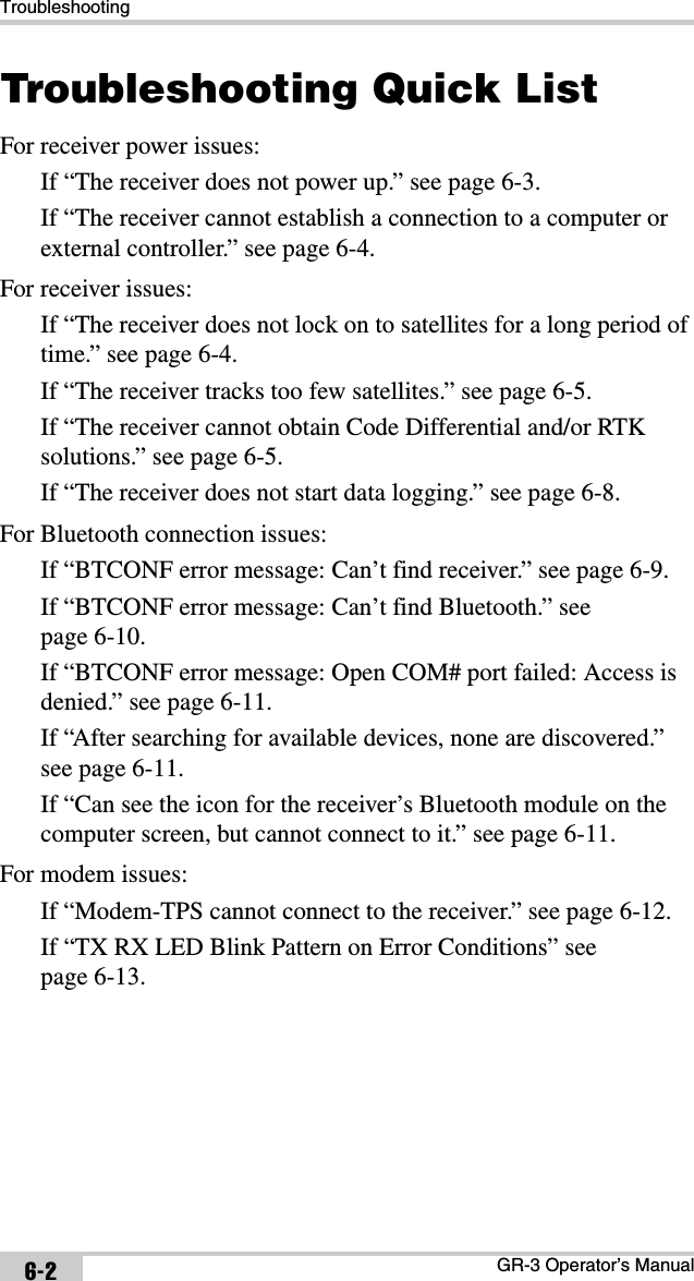 TroubleshootingGR-3 Operator’s Manual6-2Troubleshooting Quick ListFor receiver power issues:If “The receiver does not power up.” see page 6-3.If “The receiver cannot establish a connection to a computer or external controller.” see page 6-4.For receiver issues:If “The receiver does not lock on to satellites for a long period of time.” see page 6-4.If “The receiver tracks too few satellites.” see page 6-5.If “The receiver cannot obtain Code Differential and/or RTK solutions.” see page 6-5.If “The receiver does not start data logging.” see page 6-8.For Bluetooth connection issues:If “BTCONF error message: Can’t find receiver.” see page 6-9.If “BTCONF error message: Can’t find Bluetooth.” see page 6-10.If “BTCONF error message: Open COM# port failed: Access is denied.” see page 6-11.If “After searching for available devices, none are discovered.” see page 6-11.If “Can see the icon for the receiver’s Bluetooth module on the computer screen, but cannot connect to it.” see page 6-11.For modem issues:If “Modem-TPS cannot connect to the receiver.” see page 6-12.If “TX RX LED Blink Pattern on Error Conditions” see page 6-13.