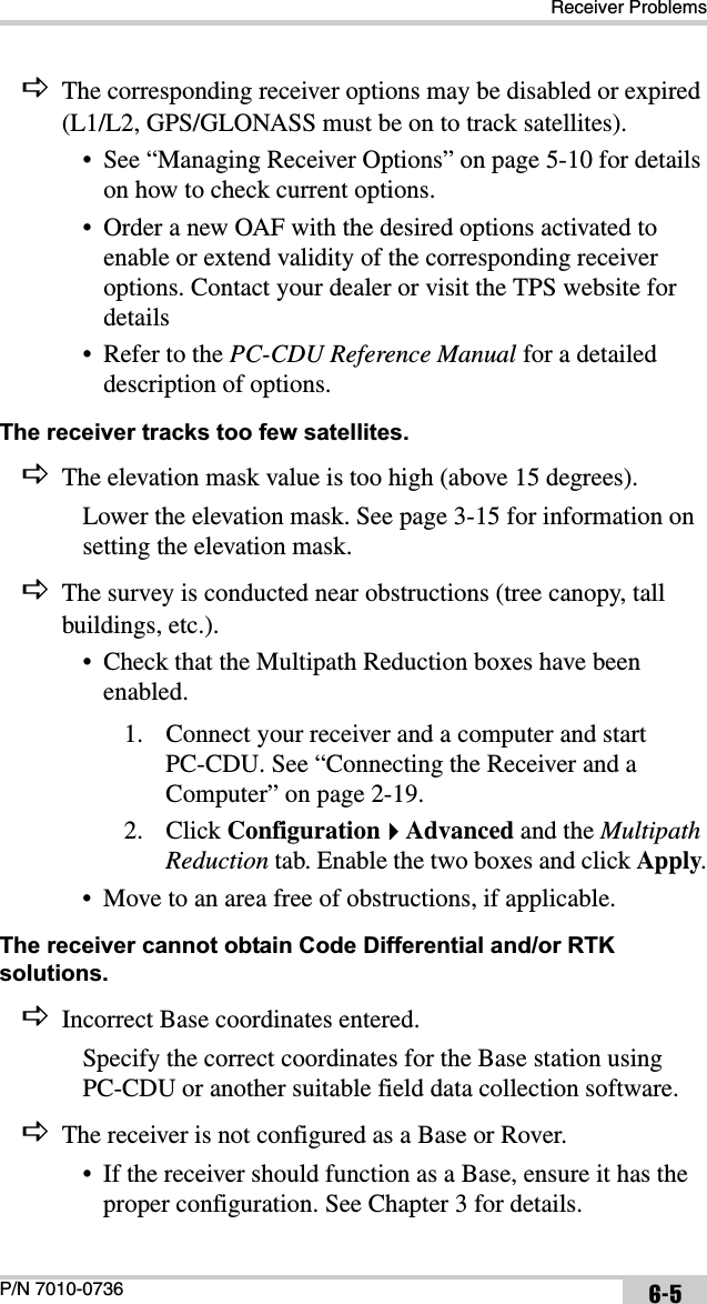 Receiver ProblemsP/N 7010-0736 6-5DThe corresponding receiver options may be disabled or expired (L1/L2, GPS/GLONASS must be on to track satellites).• See “Managing Receiver Options” on page 5-10 for details on how to check current options.• Order a new OAF with the desired options activated to enable or extend validity of the corresponding receiver options. Contact your dealer or visit the TPS website for details• Refer to the PC-CDU Reference Manual for a detailed description of options.The receiver tracks too few satellites. DThe elevation mask value is too high (above 15 degrees).Lower the elevation mask. See page 3-15 for information on setting the elevation mask.DThe survey is conducted near obstructions (tree canopy, tall buildings, etc.).• Check that the Multipath Reduction boxes have been enabled.1. Connect your receiver and a computer and start PC-CDU. See “Connecting the Receiver and a Computer” on page 2-19.2. Click ConfigurationAdvanced and the MultipathReduction tab. Enable the two boxes and click Apply.• Move to an area free of obstructions, if applicable.The receiver cannot obtain Code Differential and/or RTK solutions. DIncorrect Base coordinates entered.Specify the correct coordinates for the Base station using PC-CDU or another suitable field data collection software.DThe receiver is not configured as a Base or Rover.• If the receiver should function as a Base, ensure it has the proper configuration. See Chapter 3 for details.