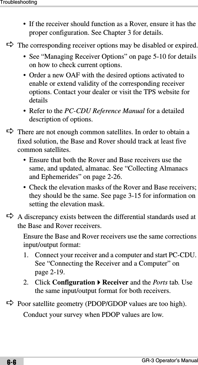 TroubleshootingGR-3 Operator’s Manual6-6• If the receiver should function as a Rover, ensure it has the proper configuration. See Chapter 3 for details.DThe corresponding receiver options may be disabled or expired.• See “Managing Receiver Options” on page 5-10 for details on how to check current options.• Order a new OAF with the desired options activated to enable or extend validity of the corresponding receiver options. Contact your dealer or visit the TPS website for details• Refer to the PC-CDU Reference Manual for a detailed description of options.DThere are not enough common satellites. In order to obtain a fixed solution, the Base and Rover should track at least five common satellites.• Ensure that both the Rover and Base receivers use the same, and updated, almanac. See “Collecting Almanacs and Ephemerides” on page 2-26.• Check the elevation masks of the Rover and Base receivers; they should be the same. See page 3-15 for information on setting the elevation mask.DA discrepancy exists between the differential standards used at the Base and Rover receivers.Ensure the Base and Rover receivers use the same corrections input/output format:1. Connect your receiver and a computer and start PC-CDU. See “Connecting the Receiver and a Computer” on page 2-19.2. Click ConfigurationReceiver and the Ports tab. Use the same input/output format for both receivers.DPoor satellite geometry (PDOP/GDOP values are too high).Conduct your survey when PDOP values are low.