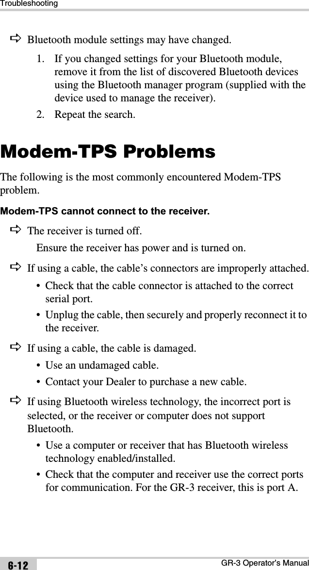 TroubleshootingGR-3 Operator’s Manual6-12DBluetooth module settings may have changed.1. If you changed settings for your Bluetooth module, remove it from the list of discovered Bluetooth devices using the Bluetooth manager program (supplied with the device used to manage the receiver).2. Repeat the search.Modem-TPS ProblemsThe following is the most commonly encountered Modem-TPS problem.Modem-TPS cannot connect to the receiver. DThe receiver is turned off.Ensure the receiver has power and is turned on.DIf using a cable, the cable’s connectors are improperly attached.• Check that the cable connector is attached to the correct serial port. • Unplug the cable, then securely and properly reconnect it to the receiver.DIf using a cable, the cable is damaged.• Use an undamaged cable.• Contact your Dealer to purchase a new cable.DIf using Bluetooth wireless technology, the incorrect port is selected, or the receiver or computer does not support Bluetooth.• Use a computer or receiver that has Bluetooth wireless technology enabled/installed.• Check that the computer and receiver use the correct ports for communication. For the GR-3 receiver, this is port A.