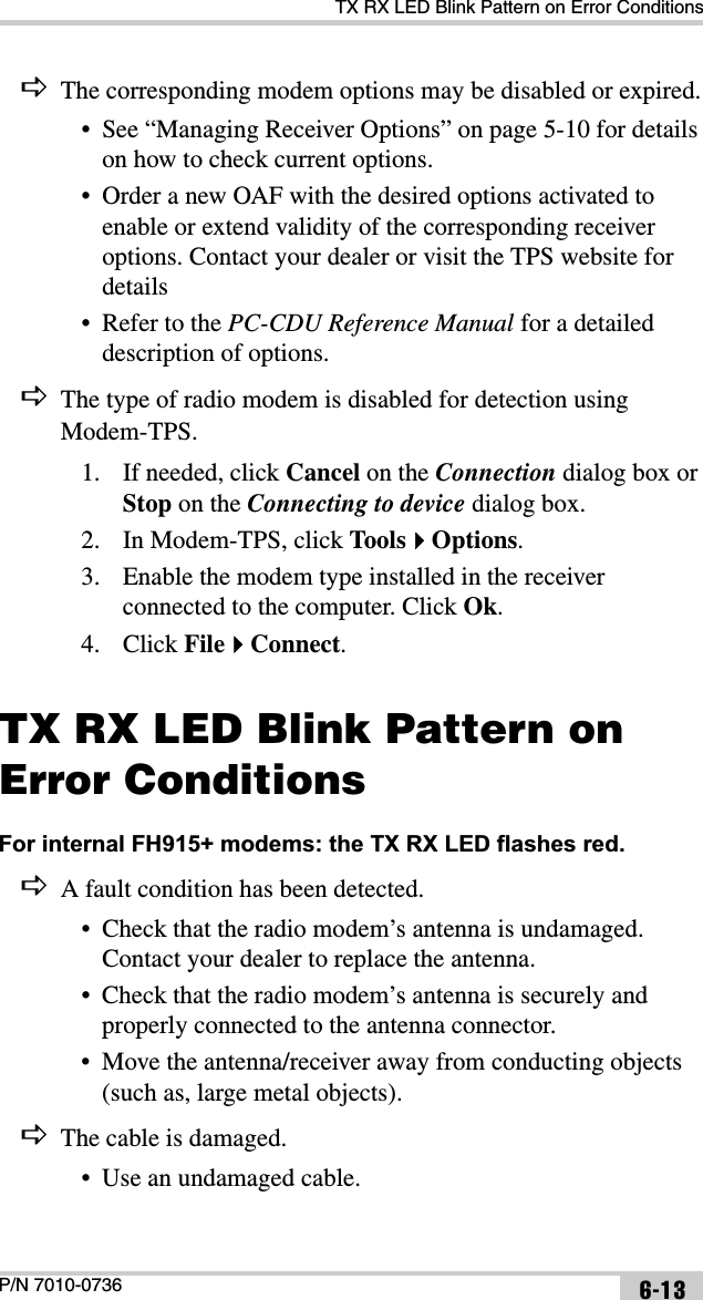 TX RX LED Blink Pattern on Error ConditionsP/N 7010-0736 6-13DThe corresponding modem options may be disabled or expired.• See “Managing Receiver Options” on page 5-10 for details on how to check current options.• Order a new OAF with the desired options activated to enable or extend validity of the corresponding receiver options. Contact your dealer or visit the TPS website for details• Refer to the PC-CDU Reference Manual for a detailed description of options.DThe type of radio modem is disabled for detection using Modem-TPS.1. If needed, click Cancel on the Connection dialog box or Stop on the Connecting to device dialog box. 2. In Modem-TPS, click Too l sOptions.3. Enable the modem type installed in the receiver connected to the computer. Click Ok.4. Click FileConnect.TX RX LED Blink Pattern on Error ConditionsFor internal FH915+ modems: the TX RX LED flashes red. DA fault condition has been detected.• Check that the radio modem’s antenna is undamaged. Contact your dealer to replace the antenna.• Check that the radio modem’s antenna is securely and properly connected to the antenna connector.• Move the antenna/receiver away from conducting objects (such as, large metal objects).DThe cable is damaged.• Use an undamaged cable.