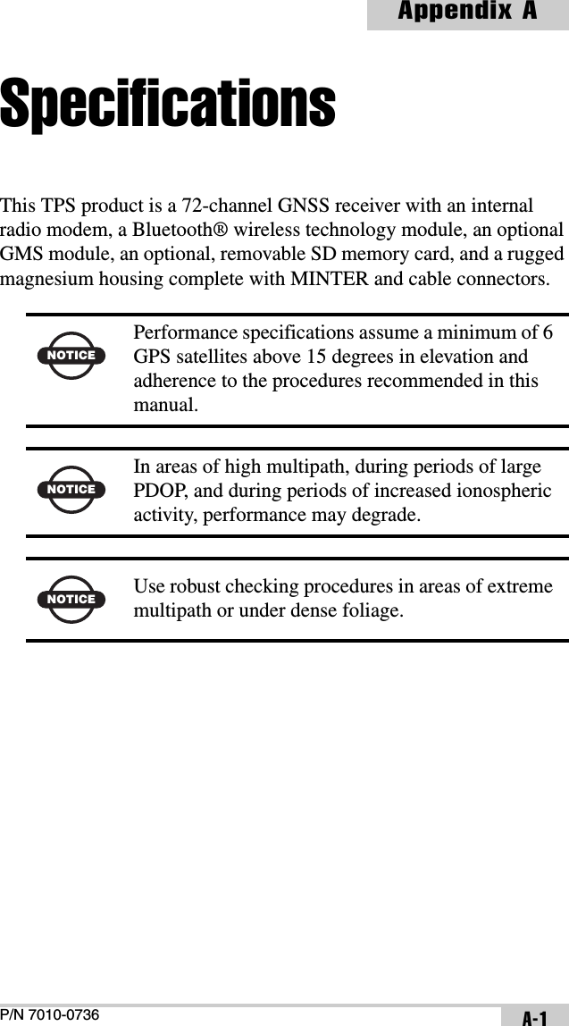P/N 7010-0736Appendix AA-1SpecificationsThis TPS product is a 72-channel GNSS receiver with an internal radio modem, a Bluetooth® wireless technology module, an optional GMS module, an optional, removable SD memory card, and a rugged magnesium housing complete with MINTER and cable connectors.   NOTICEPerformance specifications assume a minimum of 6 GPS satellites above 15 degrees in elevation and adherence to the procedures recommended in this manual.NOTICEIn areas of high multipath, during periods of large PDOP, and during periods of increased ionospheric activity, performance may degrade.NOTICE Use robust checking procedures in areas of extreme multipath or under dense foliage.