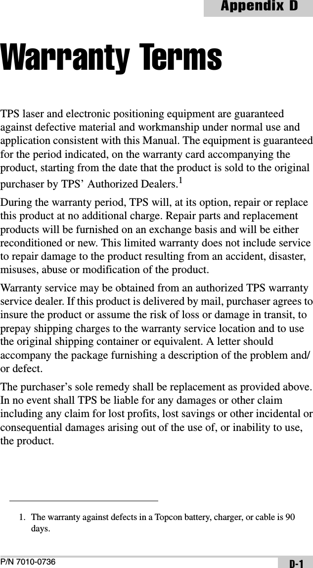 P/N 7010-0736Appendix DD-1Warranty TermsTPS laser and electronic positioning equipment are guaranteed against defective material and workmanship under normal use and application consistent with this Manual. The equipment is guaranteed for the period indicated, on the warranty card accompanying the product, starting from the date that the product is sold to the original purchaser by TPS’ Authorized Dealers.1During the warranty period, TPS will, at its option, repair or replace this product at no additional charge. Repair parts and replacement products will be furnished on an exchange basis and will be either reconditioned or new. This limited warranty does not include service to repair damage to the product resulting from an accident, disaster, misuses, abuse or modification of the product.Warranty service may be obtained from an authorized TPS warranty service dealer. If this product is delivered by mail, purchaser agrees to insure the product or assume the risk of loss or damage in transit, to prepay shipping charges to the warranty service location and to use the original shipping container or equivalent. A letter should accompany the package furnishing a description of the problem and/or defect.The purchaser’s sole remedy shall be replacement as provided above. In no event shall TPS be liable for any damages or other claim including any claim for lost profits, lost savings or other incidental or consequential damages arising out of the use of, or inability to use, the product.1. The warranty against defects in a Topcon battery, charger, or cable is 90 days.