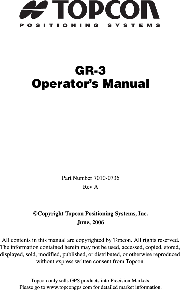 Topcon only sells GPS products into Precision Markets.Please go to www.topcongps.com for detailed market information.POSITIONING SYSTEMSGR-3Operator’s ManualPart Number 7010-0736Rev A©Copyright Topcon Positioning Systems, Inc.June, 2006All contents in this manual are copyrighted by Topcon. All rights reserved. The information contained herein may not be used, accessed, copied, stored, displayed, sold, modified, published, or distributed, or otherwise reproduced without express written consent from Topcon.