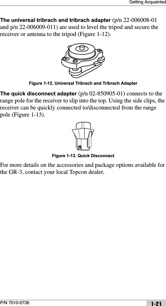 Getting AcquaintedP/N 7010-0736 1-21The universal tribrach and tribrach adapter (p/n 22-006008-01 and p/n 22-006009-011) are used to level the tripod and secure the receiver or antenna to the tripod (Figure 1-12). Figure 1-12. Universal Tribrach and Tribrach AdapterThe quick disconnect adapter (p/n 02-850905-01) connects to the range pole for the receiver to slip into the top. Using the side clips, the receiver can be quickly connected to/disconnected from the range pole (Figure 1-13). Figure 1-13. Quick DisconnectFor more details on the accessories and package options available for the GR-3, contact your local Topcon dealer.