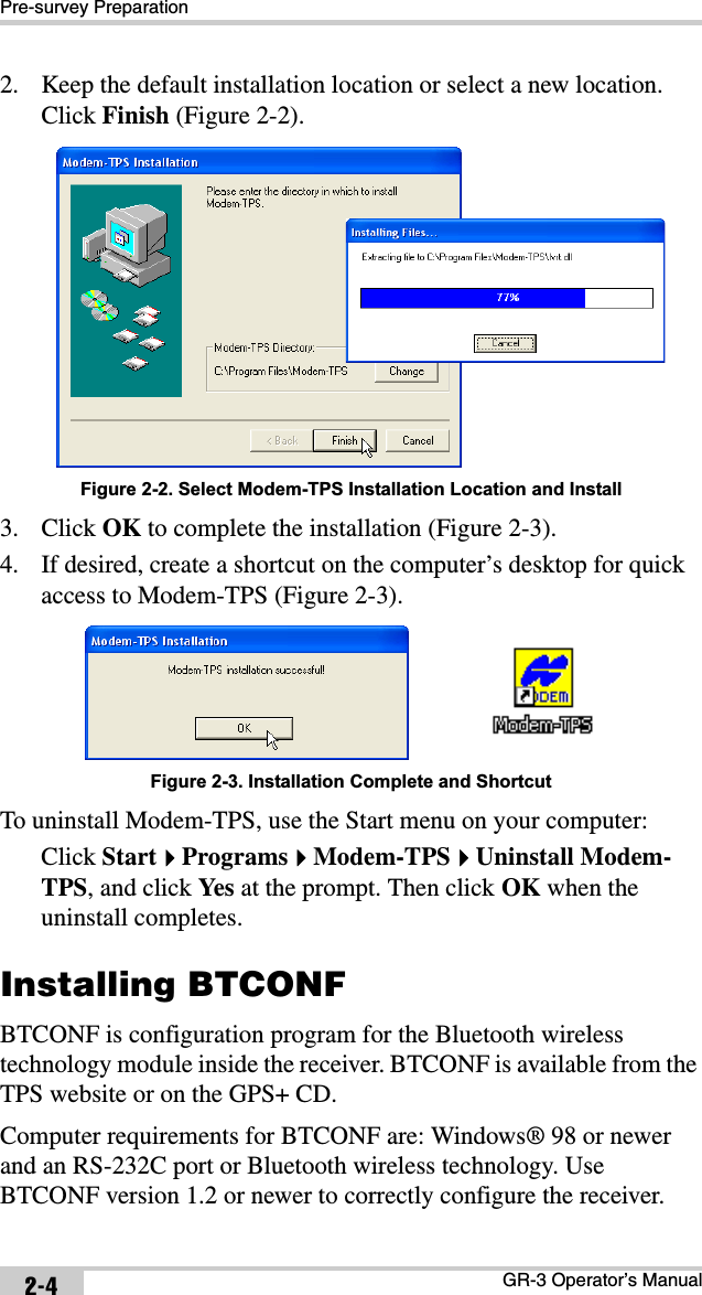 Pre-survey PreparationGR-3 Operator’s Manual2-42. Keep the default installation location or select a new location. Click Finish (Figure 2-2). Figure 2-2. Select Modem-TPS Installation Location and Install3. Click OK to complete the installation (Figure 2-3).4. If desired, create a shortcut on the computer’s desktop for quick access to Modem-TPS (Figure 2-3). Figure 2-3. Installation Complete and ShortcutTo uninstall Modem-TPS, use the Start menu on your computer: Click StartProgramsModem-TPSUninstall Modem-TPS, and click Yes  at the prompt. Then click OK when the uninstall completes.Installing BTCONFBTCONF is configuration program for the Bluetooth wireless technology module inside the receiver. BTCONF is available from the TPS website or on the GPS+ CD.Computer requirements for BTCONF are: Windows® 98 or newer and an RS-232C port or Bluetooth wireless technology. Use BTCONF version 1.2 or newer to correctly configure the receiver.