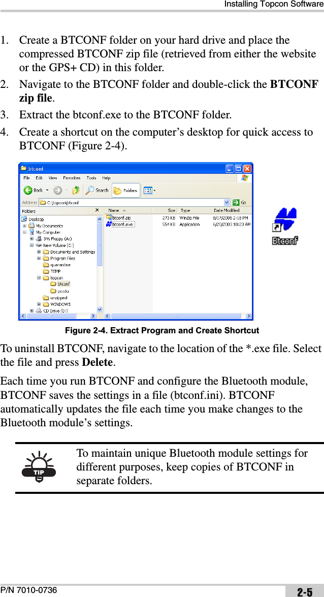 Installing Topcon SoftwareP/N 7010-0736 2-51. Create a BTCONF folder on your hard drive and place the compressed BTCONF zip file (retrieved from either the website or the GPS+ CD) in this folder.2. Navigate to the BTCONF folder and double-click the BTCONFzip file.3. Extract the btconf.exe to the BTCONF folder. 4. Create a shortcut on the computer’s desktop for quick access to BTCONF (Figure 2-4). Figure 2-4. Extract Program and Create ShortcutTo uninstall BTCONF, navigate to the location of the *.exe file. Select the file and press Delete.Each time you run BTCONF and configure the Bluetooth module, BTCONF saves the settings in a file (btconf.ini). BTCONF automatically updates the file each time you make changes to the Bluetooth module’s settings. TIPTo maintain unique Bluetooth module settings for different purposes, keep copies of BTCONF in separate folders.