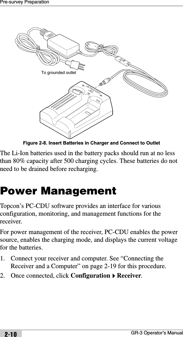 Pre-survey PreparationGR-3 Operator’s Manual2-10Figure 2-8. Insert Batteries in Charger and Connect to OutletThe Li-Ion batteries used in the battery packs should run at no less than 80% capacity after 500 charging cycles. These batteries do not need to be drained before recharging.Power ManagementTopcon’s PC-CDU software provides an interface for various configuration, monitoring, and management functions for the receiver.For power management of the receiver, PC-CDU enables the power source, enables the charging mode, and displays the current voltage for the batteries. 1. Connect your receiver and computer. See “Connecting the Receiver and a Computer” on page 2-19 for this procedure.2. Once connected, click ConfigurationReceiver.To grounded outlet