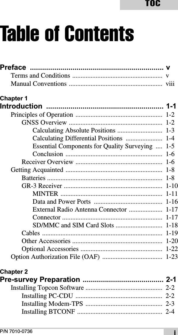 P/N 7010-0736TOCiTable of ContentsPreface .................................................................. vTerms and Conditions ......................................................  vManual Conventions ........................................................  viiiChapter 1Introduction .......................................................... 1-1Principles of Operation ....................................................  1-2GNSS Overview ........................................................  1-2Calculating Absolute Positions ...........................  1-3Calculating Differential Positions  ......................  1-4Essential Components for Quality Surveying  ....  1-5Conclusion ..........................................................  1-6Receiver Overview ....................................................  1-6Getting Acquainted ..........................................................  1-8Batteries .....................................................................  1-8GR-3 Receiver ...........................................................  1-10MINTER .............................................................  1-11Data and Power Ports  .........................................  1-16External Radio Antenna Connector ....................  1-17Connector ............................................................  1-17SD/MMC and SIM Card Slots ............................  1-18Cables ........................................................................  1-19Other Accessories ......................................................  1-20Optional Accessories .................................................  1-22Option Authorization File (OAF)  ....................................  1-23Chapter 2Pre-survey Preparation ........................................ 2-1Installing Topcon Software ..............................................  2-2Installing PC-CDU ....................................................  2-2Installing Modem-TPS ..............................................  2-3Installing BTCONF ...................................................  2-4