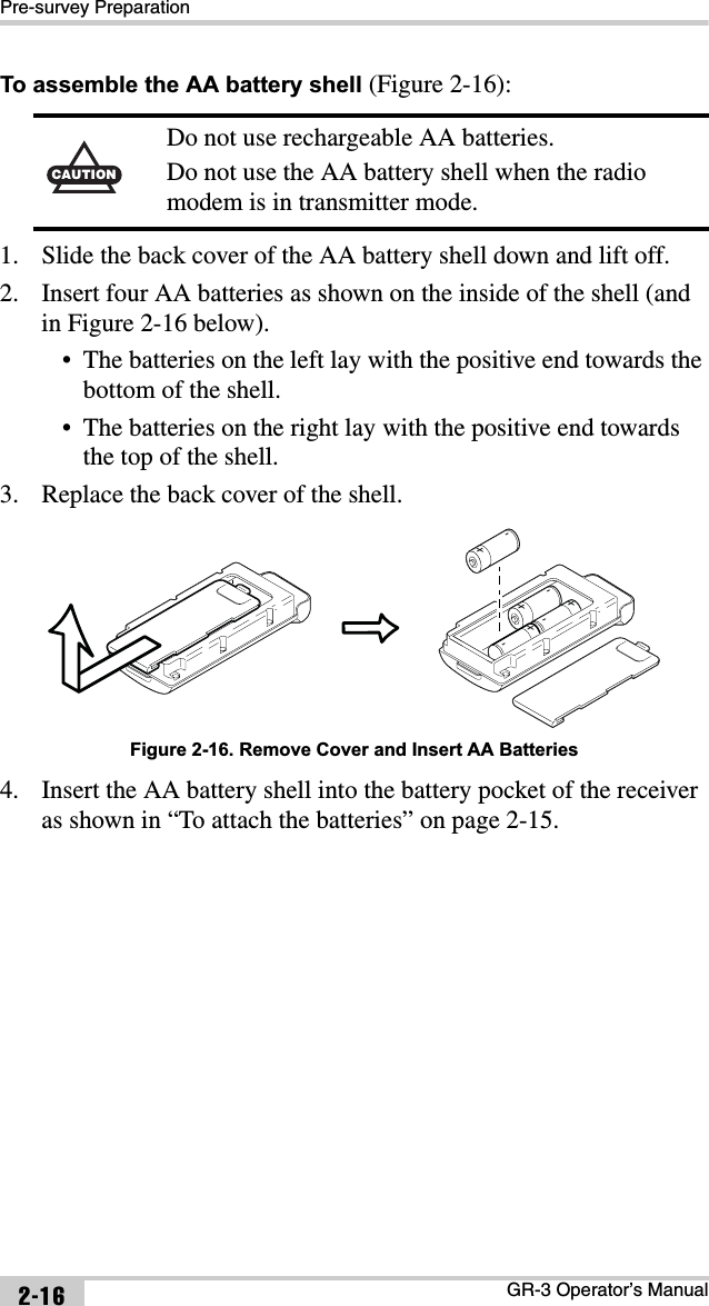 Pre-survey PreparationGR-3 Operator’s Manual2-16To assemble the AA battery shell (Figure 2-16):1. Slide the back cover of the AA battery shell down and lift off.2. Insert four AA batteries as shown on the inside of the shell (and in Figure 2-16 below).• The batteries on the left lay with the positive end towards the bottom of the shell.• The batteries on the right lay with the positive end towards the top of the shell. 3. Replace the back cover of the shell. Figure 2-16. Remove Cover and Insert AA Batteries4. Insert the AA battery shell into the battery pocket of the receiver as shown in “To attach the batteries” on page 2-15.CAUTIONDo not use rechargeable AA batteries.Do not use the AA battery shell when the radio modem is in transmitter mode.-          + -          ++          -+          -