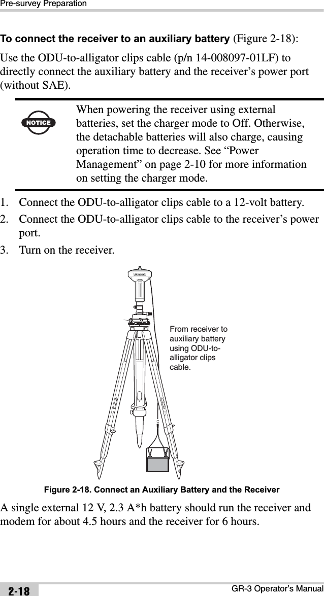 Pre-survey PreparationGR-3 Operator’s Manual2-18To connect the receiver to an auxiliary battery (Figure 2-18):Use the ODU-to-alligator clips cable (p/n 14-008097-01LF) to directly connect the auxiliary battery and the receiver’s power port (without SAE). 1. Connect the ODU-to-alligator clips cable to a 12-volt battery.2. Connect the ODU-to-alligator clips cable to the receiver’s power port.3. Turn on the receiver. Figure 2-18. Connect an Auxiliary Battery and the ReceiverA single external 12 V, 2.3 A*h battery should run the receiver and modem for about 4.5 hours and the receiver for 6 hours.NOTICEWhen powering the receiver using external batteries, set the charger mode to Off. Otherwise, the detachable batteries will also charge, causing operation time to decrease. See “Power Management” on page 2-10 for more information on setting the charger mode.From receiver to auxiliary batteryusing ODU-to-alligator clipscable.