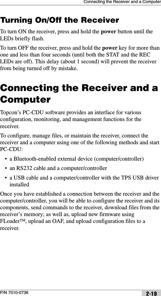 Connecting the Receiver and a ComputerP/N 7010-0736 2-19Turning On/Off the ReceiverTo turn ON the receiver, press and hold the power button until the LEDs briefly flash. To turn OFF the receiver, press and hold the power key for more than one and less than four seconds (until both the STAT and the REC LEDs are off). This delay (about 1 second) will prevent the receiver from being turned off by mistake.Connecting the Receiver and a ComputerTopcon’s PC-CDU software provides an interface for various configuration, monitoring, and management functions for the receiver.To configure, manage files, or maintain the receiver, connect the receiver and a computer using one of the following methods and start PC-CDU:• a Bluetooth-enabled external device (computer/controller)• an RS232 cable and a computer/controller• a USB cable and a computer/controller with the TPS USB driver installedOnce you have established a connection between the receiver and the computer/controller, you will be able to configure the receiver and its components, send commands to the receiver, download files from the receiver’s memory; as well as, upload new firmware using FLoader™, upload an OAF, and upload configuration files to a receiver.