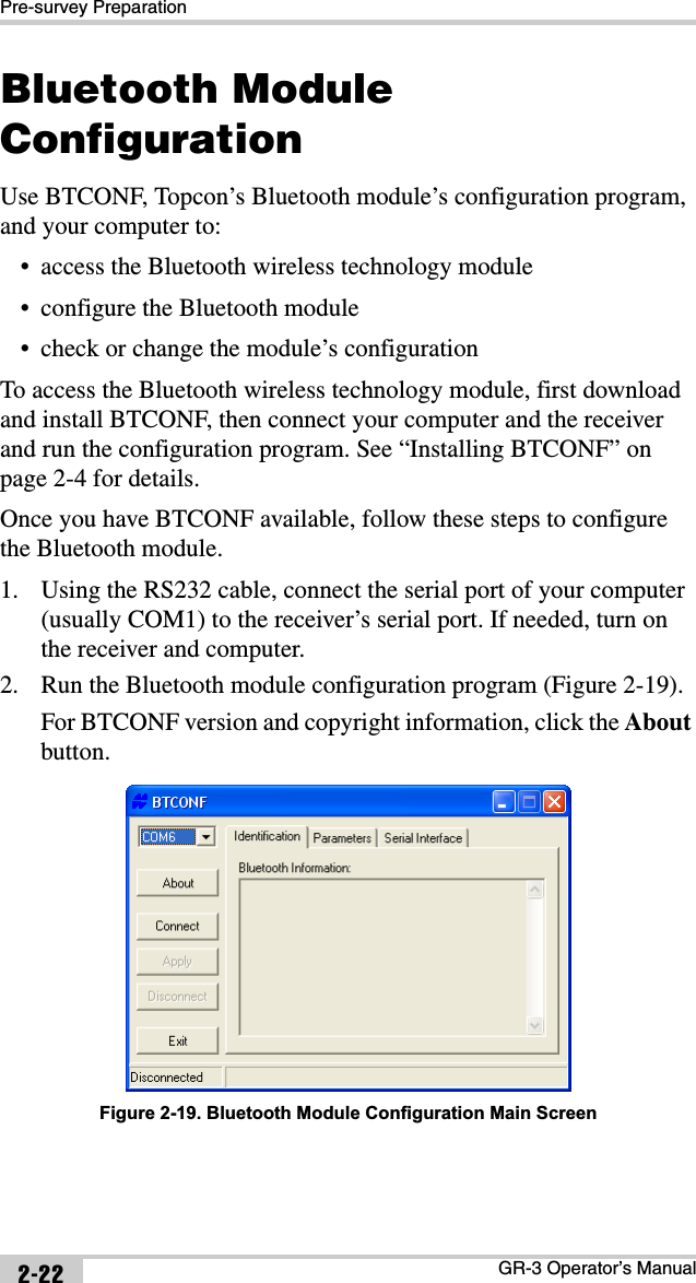 Pre-survey PreparationGR-3 Operator’s Manual2-22Bluetooth Module ConfigurationUse BTCONF, Topcon’s Bluetooth module’s configuration program, and your computer to:• access the Bluetooth wireless technology module• configure the Bluetooth module• check or change the module’s configurationTo access the Bluetooth wireless technology module, first download and install BTCONF, then connect your computer and the receiver and run the configuration program. See “Installing BTCONF” on page 2-4 for details.Once you have BTCONF available, follow these steps to configure the Bluetooth module.1. Using the RS232 cable, connect the serial port of your computer (usually COM1) to the receiver’s serial port. If needed, turn on the receiver and computer. 2. Run the Bluetooth module configuration program (Figure 2-19).For BTCONF version and copyright information, click the Aboutbutton. Figure 2-19. Bluetooth Module Configuration Main Screen