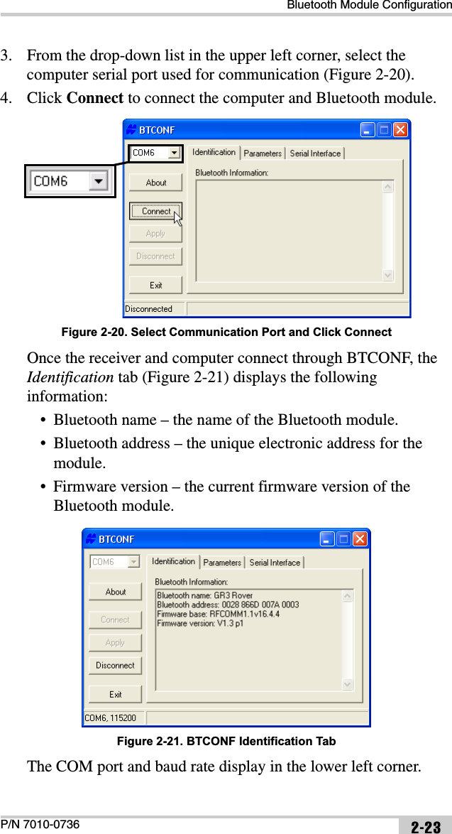 Bluetooth Module ConfigurationP/N 7010-0736 2-233. From the drop-down list in the upper left corner, select the computer serial port used for communication (Figure 2-20).4. Click Connect to connect the computer and Bluetooth module. Figure 2-20. Select Communication Port and Click ConnectOnce the receiver and computer connect through BTCONF, the Identification tab (Figure 2-21) displays the following information:• Bluetooth name – the name of the Bluetooth module.• Bluetooth address – the unique electronic address for the module.• Firmware version – the current firmware version of the Bluetooth module. Figure 2-21. BTCONF Identification TabThe COM port and baud rate display in the lower left corner.