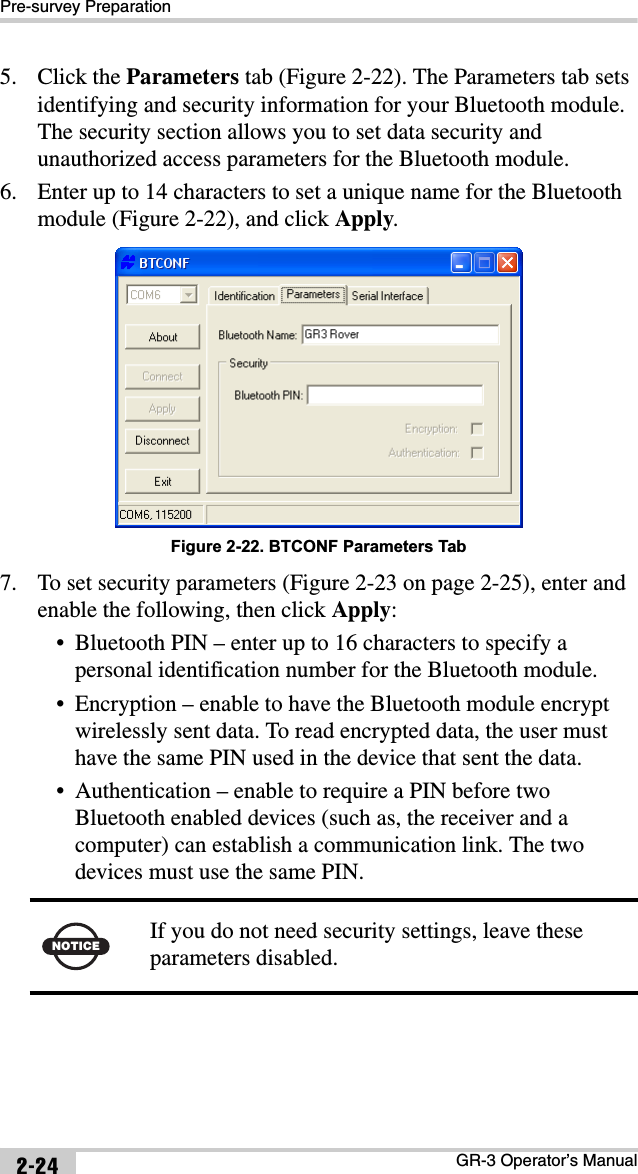 Pre-survey PreparationGR-3 Operator’s Manual2-245. Click the Parameters tab (Figure 2-22). The Parameters tab sets identifying and security information for your Bluetooth module. The security section allows you to set data security and unauthorized access parameters for the Bluetooth module.6. Enter up to 14 characters to set a unique name for the Bluetooth module (Figure 2-22), and click Apply.Figure 2-22. BTCONF Parameters Tab7. To set security parameters (Figure 2-23 on page 2-25), enter and enable the following, then click Apply:• Bluetooth PIN – enter up to 16 characters to specify a personal identification number for the Bluetooth module.• Encryption – enable to have the Bluetooth module encrypt wirelessly sent data. To read encrypted data, the user must have the same PIN used in the device that sent the data.• Authentication – enable to require a PIN before two Bluetooth enabled devices (such as, the receiver and a computer) can establish a communication link. The two devices must use the same PIN.NOTICE If you do not need security settings, leave these parameters disabled.