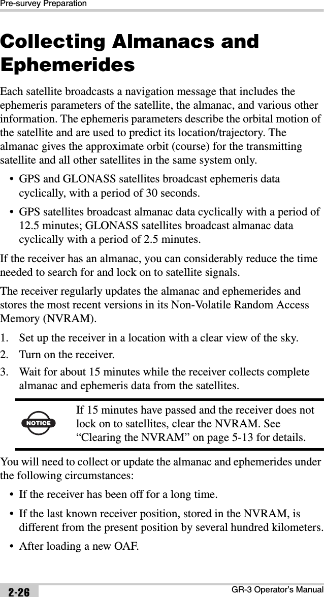 Pre-survey PreparationGR-3 Operator’s Manual2-26Collecting Almanacs and EphemeridesEach satellite broadcasts a navigation message that includes the ephemeris parameters of the satellite, the almanac, and various other information. The ephemeris parameters describe the orbital motion of the satellite and are used to predict its location/trajectory. The almanac gives the approximate orbit (course) for the transmitting satellite and all other satellites in the same system only. • GPS and GLONASS satellites broadcast ephemeris data cyclically, with a period of 30 seconds. • GPS satellites broadcast almanac data cyclically with a period of 12.5 minutes; GLONASS satellites broadcast almanac data cyclically with a period of 2.5 minutes.If the receiver has an almanac, you can considerably reduce the time needed to search for and lock on to satellite signals.The receiver regularly updates the almanac and ephemerides and stores the most recent versions in its Non-Volatile Random Access Memory (NVRAM).1. Set up the receiver in a location with a clear view of the sky.2. Turn on the receiver.3. Wait for about 15 minutes while the receiver collects complete almanac and ephemeris data from the satellites. You will need to collect or update the almanac and ephemerides under the following circumstances:• If the receiver has been off for a long time.• If the last known receiver position, stored in the NVRAM, is different from the present position by several hundred kilometers.• After loading a new OAF.NOTICEIf 15 minutes have passed and the receiver does not lock on to satellites, clear the NVRAM. See “Clearing the NVRAM” on page 5-13 for details.