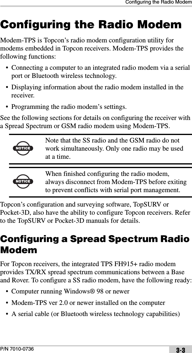 Configuring the Radio ModemP/N 7010-0736 3-3Configuring the Radio ModemModem-TPS is Topcon’s radio modem configuration utility for modems embedded in Topcon receivers. Modem-TPS provides the following functions:• Connecting a computer to an integrated radio modem via a serial port or Bluetooth wireless technology.• Displaying information about the radio modem installed in the receiver.• Programming the radio modem’s settings.See the following sections for details on configuring the receiver with a Spread Spectrum or GSM radio modem using Modem-TPS.  Topcon’s configuration and surveying software, TopSURV or Pocket-3D, also have the ability to configure Topcon receivers. Refer to the TopSURV or Pocket-3D manuals for details. Configuring a Spread Spectrum Radio ModemFor Topcon receivers, the integrated TPS FH915+ radio modem provides TX/RX spread spectrum communications between a Base and Rover. To configure a SS radio modem, have the following ready:• Computer running Windows® 98 or newer• Modem-TPS ver 2.0 or newer installed on the computer• A serial cable (or Bluetooth wireless technology capabilities)NOTICENote that the SS radio and the GSM radio do not work simultaneously. Only one radio may be used at a time.NOTICEWhen finished configuring the radio modem, always disconnect from Modem-TPS before exiting to prevent conflicts with serial port management.