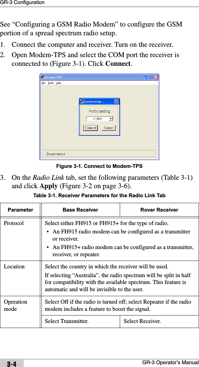 GR-3 ConfigurationGR-3 Operator’s Manual3-4See “Configuring a GSM Radio Modem” to configure the GSM portion of a spread spectrum radio setup.1. Connect the computer and receiver. Turn on the receiver.2. Open Modem-TPS and select the COM port the receiver is connected to (Figure 3-1). Click Connect.Figure 3-1. Connect to Modem-TPS3. On the Radio Link tab, set the following parameters (Table 3-1) and click Apply (Figure 3-2 on page 3-6).  Table 3-1. Receiver Parameters for the Radio Link TabParameter Base Receiver Rover ReceiverProtocol Select either FH915 or FH915+ for the type of radio.• An FH915 radio modem can be configured as a transmitter or receiver.• An FH915+ radio modem can be configured as a transmitter, receiver, or repeater.Location Select the country in which the receiver will be used. If selecting “Australia”, the radio spectrum will be split in half for compatibility with the available spectrum. This feature is automatic and will be invisible to the user.OperationmodeSelect Off if the radio is turned off; select Repeater if the radio modem includes a feature to boost the signal.Select Transmitter. Select Receiver.
