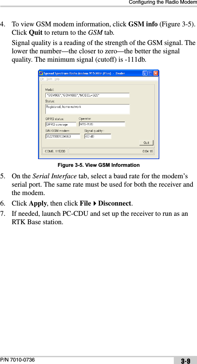 Configuring the Radio ModemP/N 7010-0736 3-94. To view GSM modem information, click GSM info (Figure 3-5). Click Quit to return to the GSM tab. Signal quality is a reading of the strength of the GSM signal. The lower the number—the closer to zero—the better the signal quality. The minimum signal (cutoff) is -111db. Figure 3-5. View GSM Information5. On the Serial Interface tab, select a baud rate for the modem’s serial port. The same rate must be used for both the receiver and the modem. 6. Click Apply, then click FileDisconnect.7. If needed, launch PC-CDU and set up the receiver to run as an RTK Base station. 