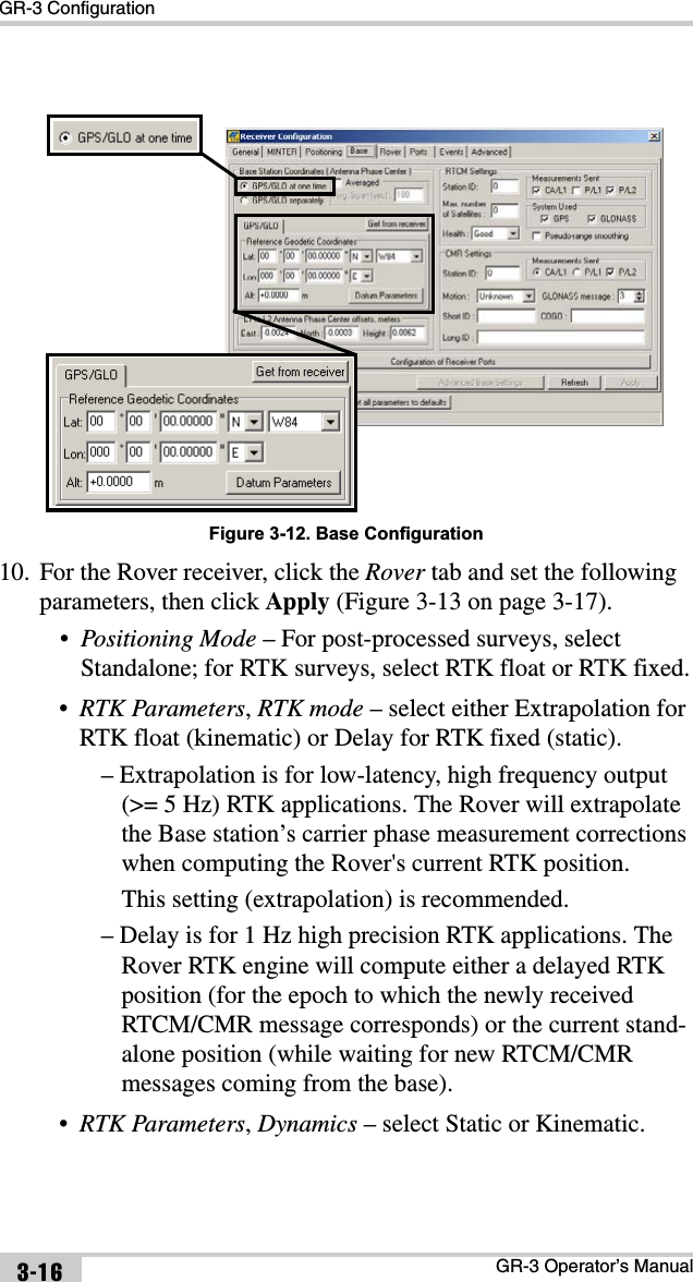 GR-3 ConfigurationGR-3 Operator’s Manual3-16Figure 3-12. Base Configuration10. For the Rover receiver, click the Rover tab and set the following parameters, then click Apply (Figure 3-13 on page 3-17).•Positioning Mode – For post-processed surveys, select Standalone; for RTK surveys, select RTK float or RTK fixed.•RTK Parameters,RTK mode – select either Extrapolation for RTK float (kinematic) or Delay for RTK fixed (static).– Extrapolation is for low-latency, high frequency output (&gt;= 5 Hz) RTK applications. The Rover will extrapolate the Base station’s carrier phase measurement corrections when computing the Rover&apos;s current RTK position.This setting (extrapolation) is recommended.– Delay is for 1 Hz high precision RTK applications. The Rover RTK engine will compute either a delayed RTK position (for the epoch to which the newly received RTCM/CMR message corresponds) or the current stand-alone position (while waiting for new RTCM/CMR messages coming from the base).•RTK Parameters,Dynamics – select Static or Kinematic.