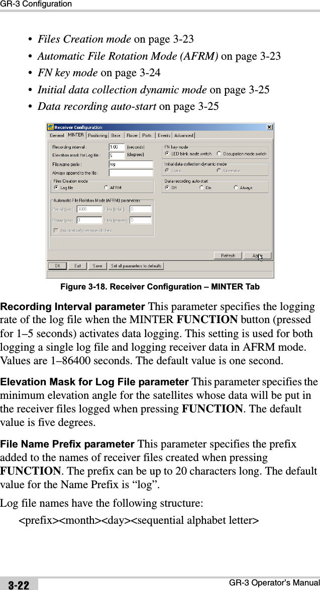 GR-3 ConfigurationGR-3 Operator’s Manual3-22•Files Creation mode on page 3-23•Automatic File Rotation Mode (AFRM) on page 3-23•FN key mode on page 3-24•Initial data collection dynamic mode on page 3-25•Data recording auto-start on page 3-25 Figure 3-18. Receiver Configuration – MINTER TabRecording Interval parameter This parameter specifies the logging rate of the log file when the MINTER FUNCTION button (pressed for 1–5 seconds) activates data logging. This setting is used for both logging a single log file and logging receiver data in AFRM mode. Values are 1–86400 seconds. The default value is one second.Elevation Mask for Log File parameter This parameter specifies the minimum elevation angle for the satellites whose data will be put in the receiver files logged when pressing FUNCTION. The default value is five degrees.File Name Prefix parameter This parameter specifies the prefix added to the names of receiver files created when pressing FUNCTION. The prefix can be up to 20 characters long. The default value for the Name Prefix is “log”. Log file names have the following structure:&lt;prefix&gt;&lt;month&gt;&lt;day&gt;&lt;sequential alphabet letter&gt;