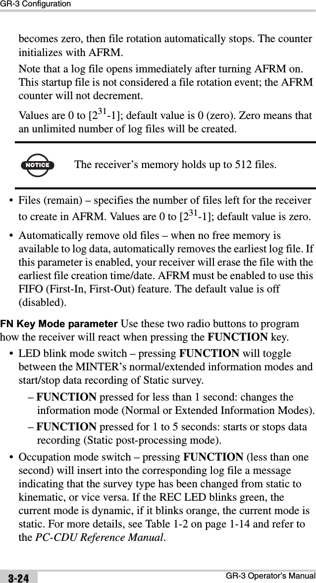 GR-3 ConfigurationGR-3 Operator’s Manual3-24becomes zero, then file rotation automatically stops. The counter initializes with AFRM.Note that a log file opens immediately after turning AFRM on. This startup file is not considered a file rotation event; the AFRM counter will not decrement.Values are 0 to [231-1]; default value is 0 (zero). Zero means that an unlimited number of log files will be created. • Files (remain) – specifies the number of files left for the receiver to create in AFRM. Values are 0 to [231-1]; default value is zero.• Automatically remove old files – when no free memory is available to log data, automatically removes the earliest log file. If this parameter is enabled, your receiver will erase the file with the earliest file creation time/date. AFRM must be enabled to use this FIFO (First-In, First-Out) feature. The default value is off (disabled).FN Key Mode parameter Use these two radio buttons to program how the receiver will react when pressing the FUNCTION key.• LED blink mode switch – pressing FUNCTION will toggle between the MINTER’s normal/extended information modes and start/stop data recording of Static survey.–FUNCTION pressed for less than 1 second: changes the information mode (Normal or Extended Information Modes).–FUNCTION pressed for 1 to 5 seconds: starts or stops data recording (Static post-processing mode).• Occupation mode switch – pressing FUNCTION (less than one second) will insert into the corresponding log file a message indicating that the survey type has been changed from static to kinematic, or vice versa. If the REC LED blinks green, the current mode is dynamic, if it blinks orange, the current mode is static. For more details, see Table 1-2 on page 1-14 and refer to the PC-CDU Reference Manual.NOTICE The receiver’s memory holds up to 512 files.