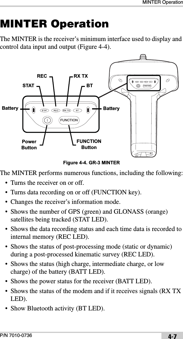MINTER OperationP/N 7010-0736 4-7MINTER OperationThe MINTER is the receiver’s minimum interface used to display and control data input and output (Figure 4-4). Figure 4-4. GR-3 MINTERThe MINTER performs numerous functions, including the following:• Turns the receiver on or off.• Turns data recording on or off (FUNCTION key).• Changes the receiver’s information mode.• Shows the number of GPS (green) and GLONASS (orange) satellites being tracked (STAT LED).• Shows the data recording status and each time data is recorded to internal memory (REC LED).• Shows the status of post-processing mode (static or dynamic) during a post-processed kinematic survey (REC LED).• Shows the status (high charge, intermediate charge, or low charge) of the battery (BATT LED).• Shows the power status for the receiver (BATT LED).• Shows the status of the modem and if it receives signals (RX TX LED).• Show Bluetooth activity (BT LED).FUNCTIONFUNCTIONBatterySTATREC RX TXBTPowerButtonFUNCTIONButtonBattery