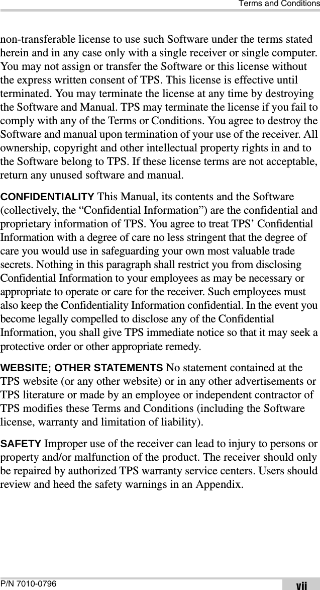 Terms and ConditionsP/N 7010-0796 viinon-transferable license to use such Software under the terms stated herein and in any case only with a single receiver or single computer. You may not assign or transfer the Software or this license without the express written consent of TPS. This license is effective until terminated. You may terminate the license at any time by destroying the Software and Manual. TPS may terminate the license if you fail to comply with any of the Terms or Conditions. You agree to destroy the Software and manual upon termination of your use of the receiver. All ownership, copyright and other intellectual property rights in and to the Software belong to TPS. If these license terms are not acceptable, return any unused software and manual.CONFIDENTIALITY This Manual, its contents and the Software (collectively, the “Confidential Information”) are the confidential and proprietary information of TPS. You agree to treat TPS’ Confidential Information with a degree of care no less stringent that the degree of care you would use in safeguarding your own most valuable trade secrets. Nothing in this paragraph shall restrict you from disclosing Confidential Information to your employees as may be necessary or appropriate to operate or care for the receiver. Such employees must also keep the Confidentiality Information confidential. In the event you become legally compelled to disclose any of the Confidential Information, you shall give TPS immediate notice so that it may seek a protective order or other appropriate remedy.WEBSITE; OTHER STATEMENTS No statement contained at the TPS website (or any other website) or in any other advertisements or TPS literature or made by an employee or independent contractor of TPS modifies these Terms and Conditions (including the Software license, warranty and limitation of liability). SAFETY Improper use of the receiver can lead to injury to persons or property and/or malfunction of the product. The receiver should only be repaired by authorized TPS warranty service centers. Users should review and heed the safety warnings in an Appendix.