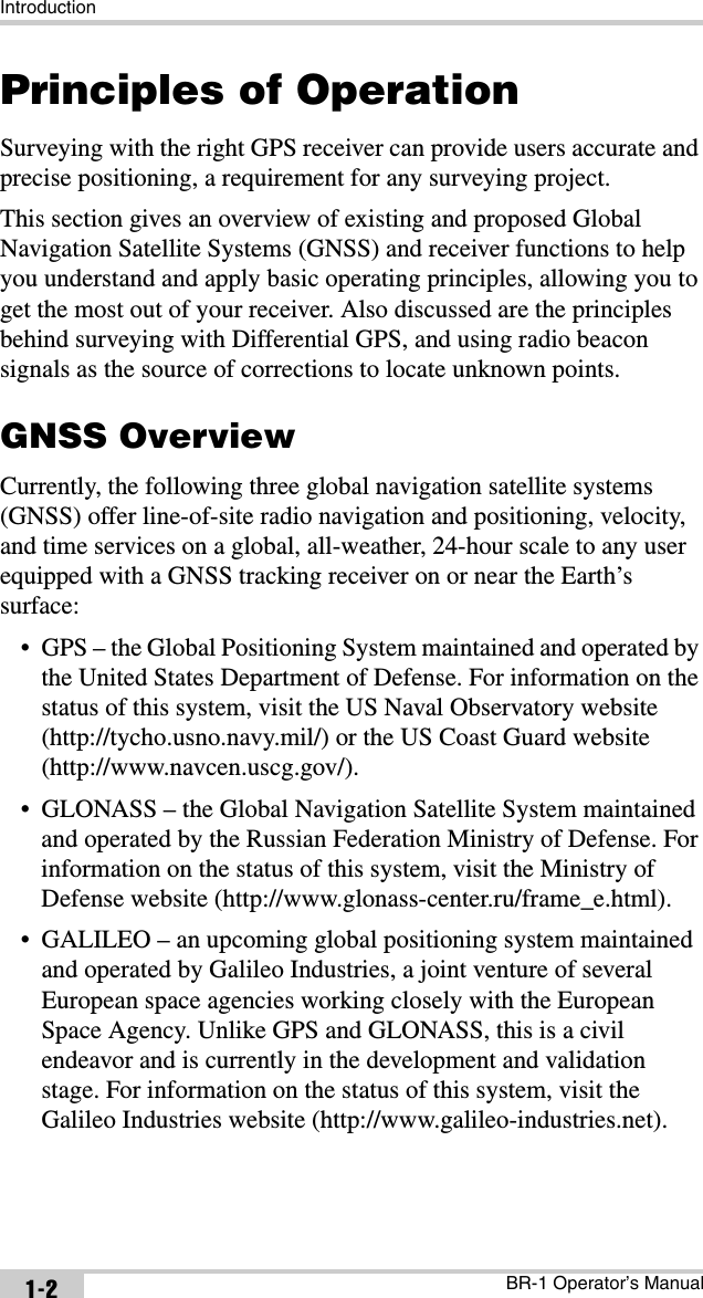 IntroductionBR-1 Operator’s Manual1-2Principles of OperationSurveying with the right GPS receiver can provide users accurate and precise positioning, a requirement for any surveying project.This section gives an overview of existing and proposed Global Navigation Satellite Systems (GNSS) and receiver functions to help you understand and apply basic operating principles, allowing you to get the most out of your receiver. Also discussed are the principles behind surveying with Differential GPS, and using radio beacon signals as the source of corrections to locate unknown points. GNSS OverviewCurrently, the following three global navigation satellite systems (GNSS) offer line-of-site radio navigation and positioning, velocity, and time services on a global, all-weather, 24-hour scale to any user equipped with a GNSS tracking receiver on or near the Earth’s surface:• GPS – the Global Positioning System maintained and operated by the United States Department of Defense. For information on the status of this system, visit the US Naval Observatory website (http://tycho.usno.navy.mil/) or the US Coast Guard website (http://www.navcen.uscg.gov/).• GLONASS – the Global Navigation Satellite System maintained and operated by the Russian Federation Ministry of Defense. For information on the status of this system, visit the Ministry of Defense website (http://www.glonass-center.ru/frame_e.html).• GALILEO – an upcoming global positioning system maintained and operated by Galileo Industries, a joint venture of several European space agencies working closely with the European Space Agency. Unlike GPS and GLONASS, this is a civil endeavor and is currently in the development and validation stage. For information on the status of this system, visit the Galileo Industries website (http://www.galileo-industries.net).