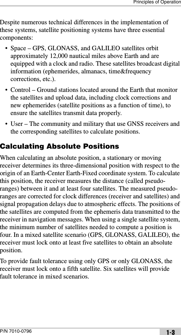 Principles of OperationP/N 7010-0796 1-3Despite numerous technical differences in the implementation of these systems, satellite positioning systems have three essential components:• Space – GPS, GLONASS, and GALILEO satellites orbit approximately 12,000 nautical miles above Earth and are equipped with a clock and radio. These satellites broadcast digital information (ephemerides, almanacs, time&amp;frequency corrections, etc.).• Control – Ground stations located around the Earth that monitor the satellites and upload data, including clock corrections and new ephemerides (satellite positions as a function of time), to ensure the satellites transmit data properly.• User – The community and military that use GNSS receivers and the corresponding satellites to calculate positions.Calculating Absolute PositionsWhen calculating an absolute position, a stationary or moving receiver determines its three-dimensional position with respect to the origin of an Earth-Center Earth-Fixed coordinate system. To calculate this position, the receiver measures the distance (called pseudo-ranges) between it and at least four satellites. The measured pseudo-ranges are corrected for clock differences (receiver and satellites) and signal propagation delays due to atmospheric effects. The positions of the satellites are computed from the ephemeris data transmitted to the receiver in navigation messages. When using a single satellite system, the minimum number of satellites needed to compute a position is four. In a mixed satellite scenario (GPS, GLONASS, GALILEO), the receiver must lock onto at least five satellites to obtain an absolute position. To provide fault tolerance using only GPS or only GLONASS, the receiver must lock onto a fifth satellite. Six satellites will provide fault tolerance in mixed scenarios.