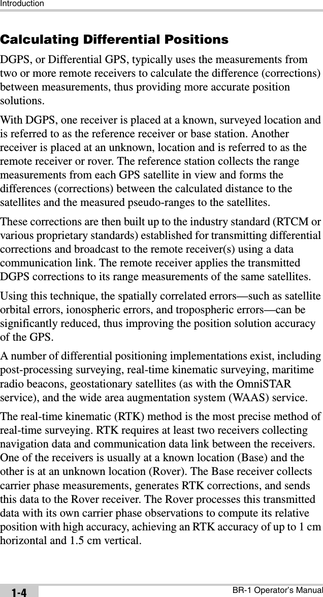 IntroductionBR-1 Operator’s Manual1-4Calculating Differential PositionsDGPS, or Differential GPS, typically uses the measurements from two or more remote receivers to calculate the difference (corrections) between measurements, thus providing more accurate position solutions.With DGPS, one receiver is placed at a known, surveyed location and is referred to as the reference receiver or base station. Another receiver is placed at an unknown, location and is referred to as the remote receiver or rover. The reference station collects the range measurements from each GPS satellite in view and forms the differences (corrections) between the calculated distance to the satellites and the measured pseudo-ranges to the satellites.These corrections are then built up to the industry standard (RTCM or various proprietary standards) established for transmitting differential corrections and broadcast to the remote receiver(s) using a data communication link. The remote receiver applies the transmitted DGPS corrections to its range measurements of the same satellites.Using this technique, the spatially correlated errors—such as satellite orbital errors, ionospheric errors, and tropospheric errors—can be significantly reduced, thus improving the position solution accuracy of the GPS.A number of differential positioning implementations exist, including post-processing surveying, real-time kinematic surveying, maritime radio beacons, geostationary satellites (as with the OmniSTAR service), and the wide area augmentation system (WAAS) service.The real-time kinematic (RTK) method is the most precise method of real-time surveying. RTK requires at least two receivers collecting navigation data and communication data link between the receivers. One of the receivers is usually at a known location (Base) and the other is at an unknown location (Rover). The Base receiver collects carrier phase measurements, generates RTK corrections, and sends this data to the Rover receiver. The Rover processes this transmitted data with its own carrier phase observations to compute its relative position with high accuracy, achieving an RTK accuracy of up to 1 cm horizontal and 1.5 cm vertical.