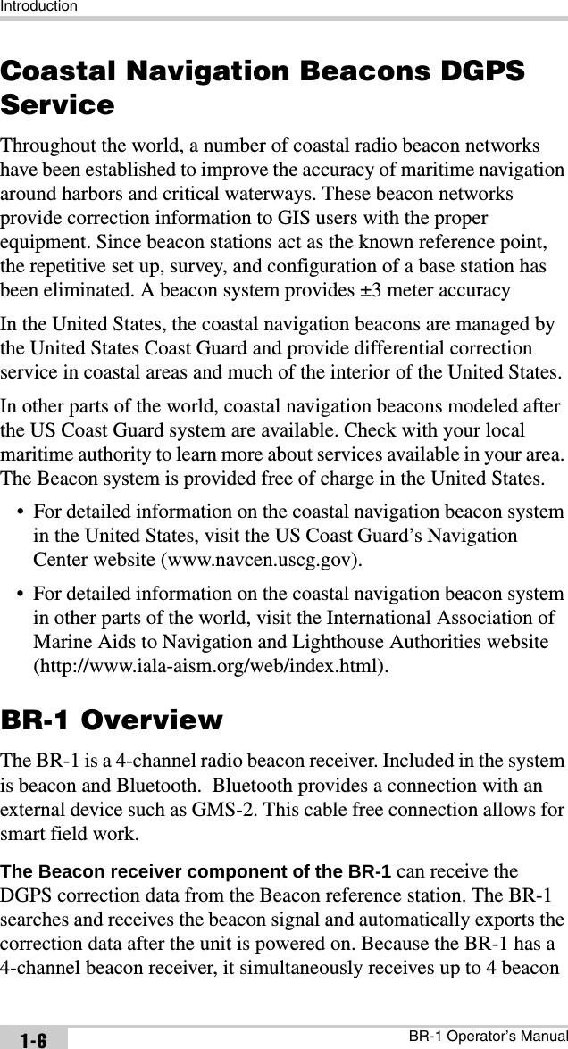 IntroductionBR-1 Operator’s Manual1-6Coastal Navigation Beacons DGPS ServiceThroughout the world, a number of coastal radio beacon networks have been established to improve the accuracy of maritime navigation around harbors and critical waterways. These beacon networks provide correction information to GIS users with the proper equipment. Since beacon stations act as the known reference point, the repetitive set up, survey, and configuration of a base station has been eliminated. A beacon system provides ±3 meter accuracyIn the United States, the coastal navigation beacons are managed by the United States Coast Guard and provide differential correction service in coastal areas and much of the interior of the United States.In other parts of the world, coastal navigation beacons modeled after the US Coast Guard system are available. Check with your local maritime authority to learn more about services available in your area. The Beacon system is provided free of charge in the United States.• For detailed information on the coastal navigation beacon system in the United States, visit the US Coast Guard’s Navigation Center website (www.navcen.uscg.gov).• For detailed information on the coastal navigation beacon system in other parts of the world, visit the International Association of Marine Aids to Navigation and Lighthouse Authorities website (http://www.iala-aism.org/web/index.html).BR-1 OverviewThe BR-1 is a 4-channel radio beacon receiver. Included in the system is beacon and Bluetooth.  Bluetooth provides a connection with an external device such as GMS-2. This cable free connection allows for smart field work.The Beacon receiver component of the BR-1 can receive the DGPS correction data from the Beacon reference station. The BR-1 searches and receives the beacon signal and automatically exports the correction data after the unit is powered on. Because the BR-1 has a  4-channel beacon receiver, it simultaneously receives up to 4 beacon 