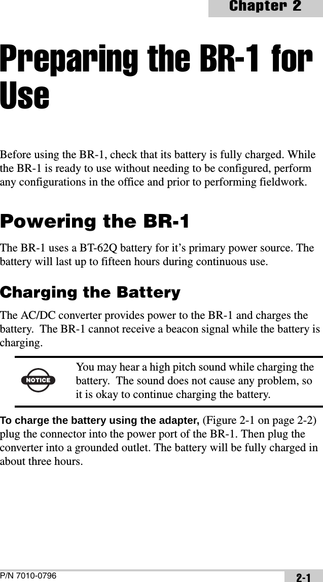 P/N 7010-0796Chapter 22-1Preparing the BR-1 for UseBefore using the BR-1, check that its battery is fully charged. While the BR-1 is ready to use without needing to be configured, perform any configurations in the office and prior to performing fieldwork.Powering the BR-1The BR-1 uses a BT-62Q battery for it’s primary power source. The battery will last up to fifteen hours during continuous use. Charging the BatteryThe AC/DC converter provides power to the BR-1 and charges the battery.  The BR-1 cannot receive a beacon signal while the battery is charging. To charge the battery using the adapter, (Figure 2-1 on page 2-2) plug the connector into the power port of the BR-1. Then plug the converter into a grounded outlet. The battery will be fully charged in about three hours.NOTICEYou may hear a high pitch sound while charging the battery.  The sound does not cause any problem, so it is okay to continue charging the battery.