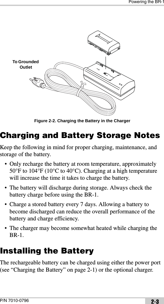 Powering the BR-1P/N 7010-0796 2-3 Figure 2-2. Charging the Battery in the ChargerCharging and Battery Storage NotesKeep the following in mind for proper charging, maintenance, and storage of the battery.• Only recharge the battery at room temperature, approximately 50°F to 104°F (10°C to 40°C). Charging at a high temperature will increase the time it takes to charge the battery.• The battery will discharge during storage. Always check the battery charge before using the BR-1.• Charge a stored battery every 7 days. Allowing a battery to become discharged can reduce the overall performance of the battery and charge efficiency.• The charger may become somewhat heated while charging the BR-1.Installing the BatteryThe rechargeable battery can be charged using either the power port (see “Charging the Battery” on page 2-1) or the optional charger. To Grounded Outlet