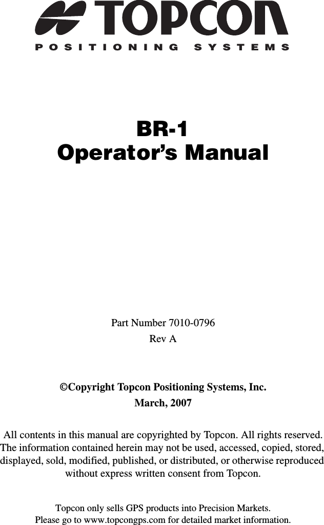Topcon only sells GPS products into Precision Markets.Please go to www.topcongps.com for detailed market information.POSITIONING SYSTEMSBR-1Operator’s ManualPart Number 7010-0796Rev A©Copyright Topcon Positioning Systems, Inc.March, 2007All contents in this manual are copyrighted by Topcon. All rights reserved. The information contained herein may not be used, accessed, copied, stored, displayed, sold, modified, published, or distributed, or otherwise reproduced without express written consent from Topcon.