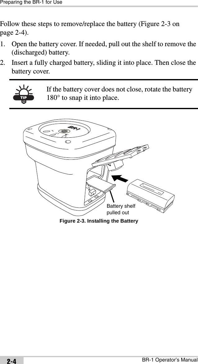 Preparing the BR-1 for UseBR-1 Operator’s Manual2-4Follow these steps to remove/replace the battery (Figure 2-3 on page 2-4).1. Open the battery cover. If needed, pull out the shelf to remove the (discharged) battery. 2. Insert a fully charged battery, sliding it into place. Then close the battery cover. Figure 2-3. Installing the BatteryTIPIf the battery cover does not close, rotate the battery 180° to snap it into place.Battery shelf pulled out