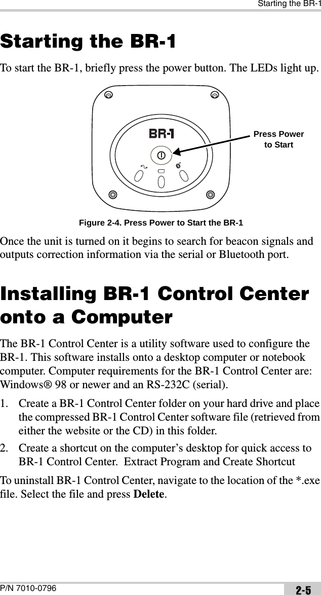 Starting the BR-1P/N 7010-0796 2-5Starting the BR-1To start the BR-1, briefly press the power button. The LEDs light up. Figure 2-4. Press Power to Start the BR-1Once the unit is turned on it begins to search for beacon signals and outputs correction information via the serial or Bluetooth port. Installing BR-1 Control Center onto a ComputerThe BR-1 Control Center is a utility software used to configure the BR-1. This software installs onto a desktop computer or notebook computer. Computer requirements for the BR-1 Control Center are: Windows® 98 or newer and an RS-232C (serial). 1. Create a BR-1 Control Center folder on your hard drive and place the compressed BR-1 Control Center software file (retrieved from either the website or the CD) in this folder.2. Create a shortcut on the computer’s desktop for quick access to BR-1 Control Center.  Extract Program and Create ShortcutTo uninstall BR-1 Control Center, navigate to the location of the *.exe file. Select the file and press Delete. Press Power to Start