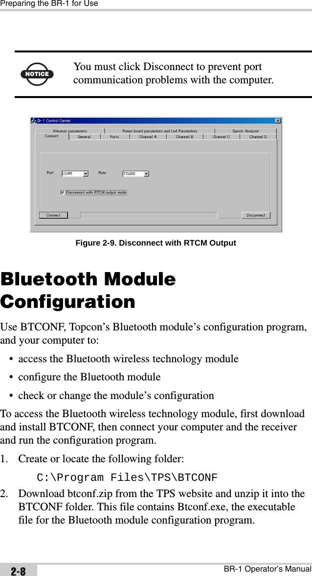 Preparing the BR-1 for UseBR-1 Operator’s Manual2-8 Figure 2-9. Disconnect with RTCM OutputBluetooth Module ConfigurationUse BTCONF, Topcon’s Bluetooth module’s configuration program, and your computer to:• access the Bluetooth wireless technology module• configure the Bluetooth module• check or change the module’s configurationTo access the Bluetooth wireless technology module, first download and install BTCONF, then connect your computer and the receiver and run the configuration program.1. Create or locate the following folder:C:\Program Files\TPS\BTCONF2. Download btconf.zip from the TPS website and unzip it into the BTCONF folder. This file contains Btconf.exe, the executable file for the Bluetooth module configuration program.NOTICEYou must click Disconnect to prevent port communication problems with the computer.