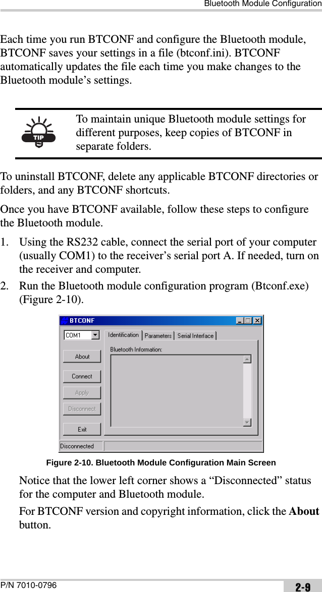 Bluetooth Module ConfigurationP/N 7010-0796 2-9Each time you run BTCONF and configure the Bluetooth module, BTCONF saves your settings in a file (btconf.ini). BTCONF automatically updates the file each time you make changes to the Bluetooth module’s settings.To uninstall BTCONF, delete any applicable BTCONF directories or folders, and any BTCONF shortcuts.Once you have BTCONF available, follow these steps to configure the Bluetooth module.1. Using the RS232 cable, connect the serial port of your computer (usually COM1) to the receiver’s serial port A. If needed, turn on the receiver and computer. 2. Run the Bluetooth module configuration program (Btconf.exe) (Figure 2-10). Figure 2-10. Bluetooth Module Configuration Main ScreenNotice that the lower left corner shows a “Disconnected” status for the computer and Bluetooth module.For BTCONF version and copyright information, click the About button.TIPTo maintain unique Bluetooth module settings for different purposes, keep copies of BTCONF in separate folders.