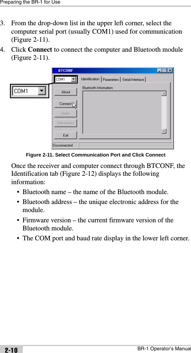 Preparing the BR-1 for UseBR-1 Operator’s Manual2-103. From the drop-down list in the upper left corner, select the computer serial port (usually COM1) used for communication (Figure 2-11).4. Click Connect to connect the computer and Bluetooth module (Figure 2-11). Figure 2-11. Select Communication Port and Click ConnectOnce the receiver and computer connect through BTCONF, the Identification tab (Figure 2-12) displays the following information:• Bluetooth name – the name of the Bluetooth module.• Bluetooth address – the unique electronic address for the module.• Firmware version – the current firmware version of the Bluetooth module.• The COM port and baud rate display in the lower left corner.