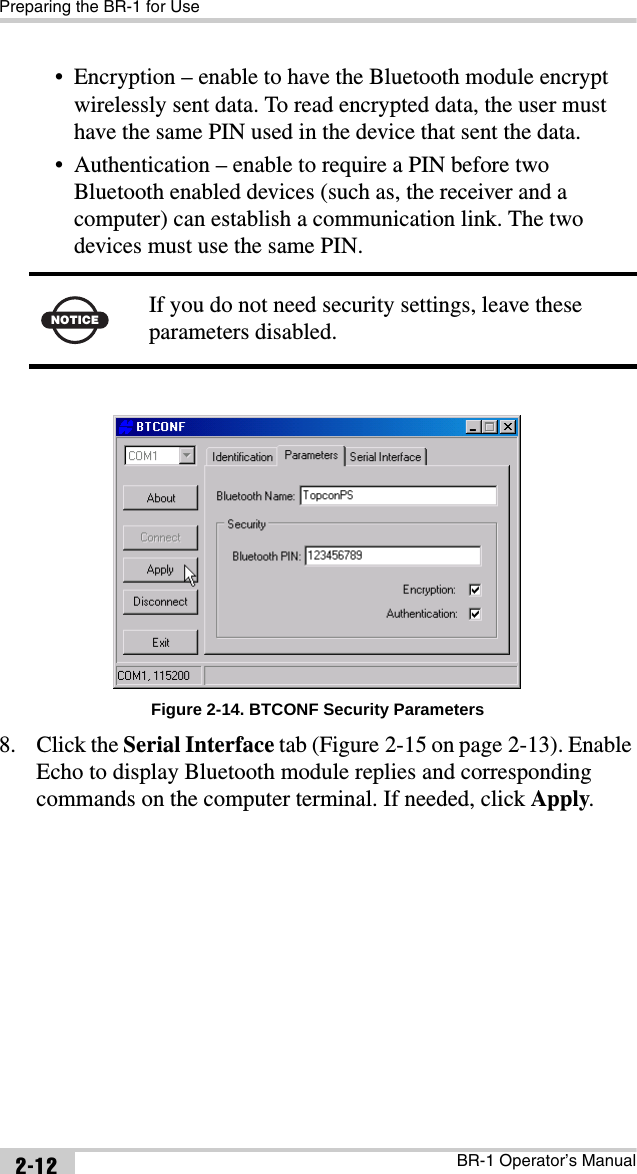 Preparing the BR-1 for UseBR-1 Operator’s Manual2-12• Encryption – enable to have the Bluetooth module encrypt wirelessly sent data. To read encrypted data, the user must have the same PIN used in the device that sent the data.• Authentication – enable to require a PIN before two Bluetooth enabled devices (such as, the receiver and a computer) can establish a communication link. The two devices must use the same PIN.Figure 2-14. BTCONF Security Parameters8. Click the Serial Interface tab (Figure 2-15 on page 2-13). Enable Echo to display Bluetooth module replies and corresponding commands on the computer terminal. If needed, click Apply.NOTICEIf you do not need security settings, leave these parameters disabled.