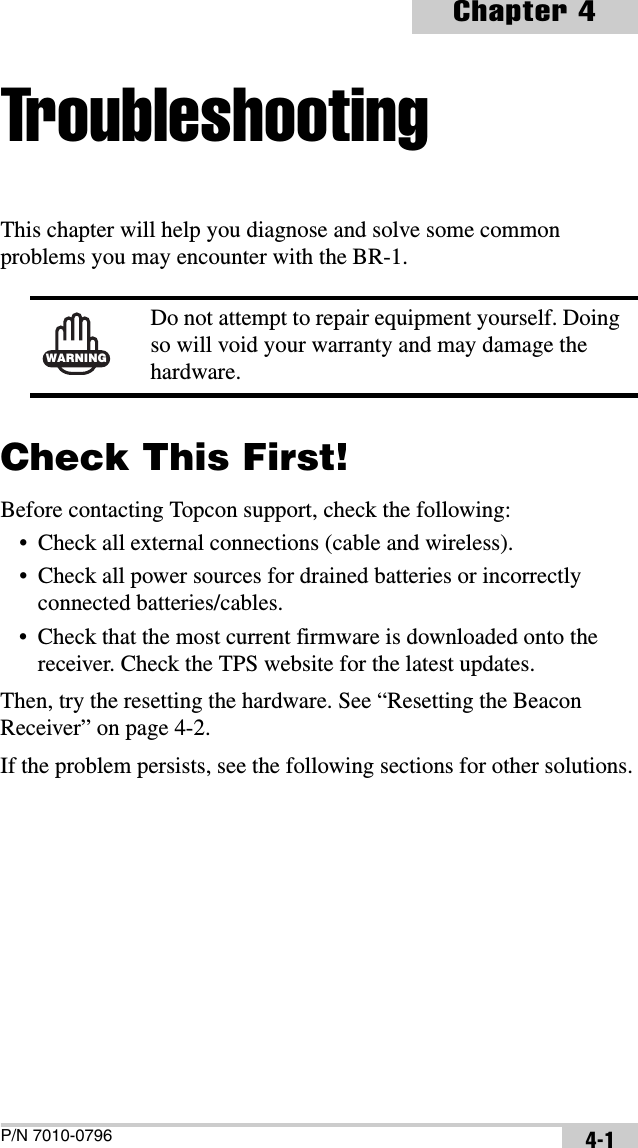 P/N 7010-0796Chapter 44-1TroubleshootingThis chapter will help you diagnose and solve some common problems you may encounter with the BR-1. Check This First!Before contacting Topcon support, check the following:• Check all external connections (cable and wireless).• Check all power sources for drained batteries or incorrectly connected batteries/cables.• Check that the most current firmware is downloaded onto the receiver. Check the TPS website for the latest updates.Then, try the resetting the hardware. See “Resetting the Beacon Receiver” on page 4-2.If the problem persists, see the following sections for other solutions.WARNINGDo not attempt to repair equipment yourself. Doing so will void your warranty and may damage the hardware.