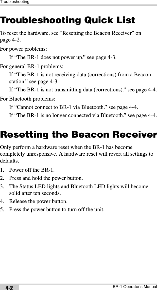 TroubleshootingBR-1 Operator’s Manual4-2Troubleshooting Quick ListTo reset the hardware, see “Resetting the Beacon Receiver” on page 4-2.For power problems:If “The BR-1 does not power up.” see page 4-3.For general BR-1 problems:If “The BR-1 is not receiving data (corrections) from a Beacon station.” see page 4-3.If “The BR-1 is not transmitting data (corrections).” see page 4-4.For Bluetooth problems:If “Cannot connect to BR-1 via Bluetooth.” see page 4-4.If “The BR-1 is no longer connected via Bluetooth.” see page 4-4.Resetting the Beacon ReceiverOnly perform a hardware reset when the BR-1 has become completely unresponsive. A hardware reset will revert all settings to defaults. 1. Power off the BR-1.2. Press and hold the power button.3. The Status LED lights and Bluetooth LED lights will become solid after ten seconds.4. Release the power button.5. Press the power button to turn off the unit. 