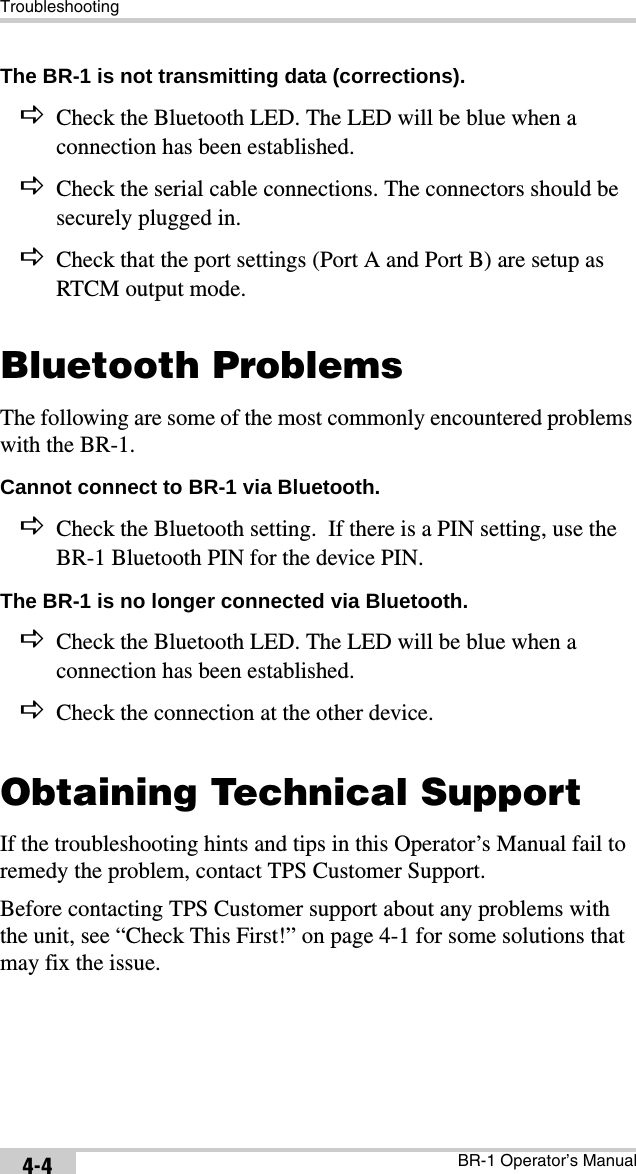 TroubleshootingBR-1 Operator’s Manual4-4The BR-1 is not transmitting data (corrections). DCheck the Bluetooth LED. The LED will be blue when a connection has been established.DCheck the serial cable connections. The connectors should be securely plugged in.DCheck that the port settings (Port A and Port B) are setup as RTCM output mode.Bluetooth ProblemsThe following are some of the most commonly encountered problems with the BR-1.Cannot connect to BR-1 via Bluetooth. DCheck the Bluetooth setting.  If there is a PIN setting, use the BR-1 Bluetooth PIN for the device PIN.The BR-1 is no longer connected via Bluetooth. DCheck the Bluetooth LED. The LED will be blue when a connection has been established.DCheck the connection at the other device.Obtaining Technical SupportIf the troubleshooting hints and tips in this Operator’s Manual fail to remedy the problem, contact TPS Customer Support.Before contacting TPS Customer support about any problems with the unit, see “Check This First!” on page 4-1 for some solutions that may fix the issue.
