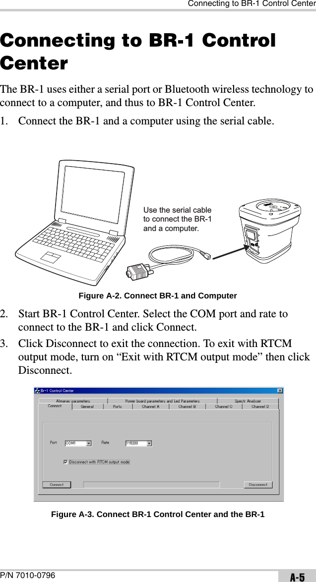 Connecting to BR-1 Control CenterP/N 7010-0796 A-5Connecting to BR-1 Control CenterThe BR-1 uses either a serial port or Bluetooth wireless technology to connect to a computer, and thus to BR-1 Control Center.1. Connect the BR-1 and a computer using the serial cable. Figure A-2. Connect BR-1 and Computer2. Start BR-1 Control Center. Select the COM port and rate to connect to the BR-1 and click Connect.3. Click Disconnect to exit the connection. To exit with RTCM output mode, turn on “Exit with RTCM output mode” then click Disconnect. Figure A-3. Connect BR-1 Control Center and the BR-1Use the serial cableto connect the BR-1and a computer.