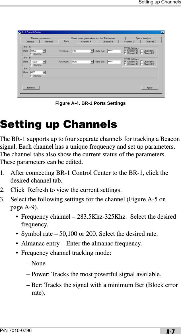 Setting up ChannelsP/N 7010-0796 A-7 Figure A-4. BR-1 Ports SettingsSetting up ChannelsThe BR-1 supports up to four separate channels for tracking a Beacon signal. Each channel has a unique frequency and set up parameters. The channel tabs also show the current status of the parameters. These parameters can be edited.1. After connecting BR-1 Control Center to the BR-1, click the desired channel tab.2. Click  Refresh to view the current settings.3. Select the following settings for the channel (Figure A-5 on page A-9).• Frequency channel – 283.5Khz-325Khz.  Select the desired frequency.• Symbol rate – 50,100 or 200. Select the desired rate.• Almanac entry – Enter the almanac frequency.• Frequency channel tracking mode:– None – Power: Tracks the most powerful signal available. – Ber: Tracks the signal with a minimum Ber (Block error rate).